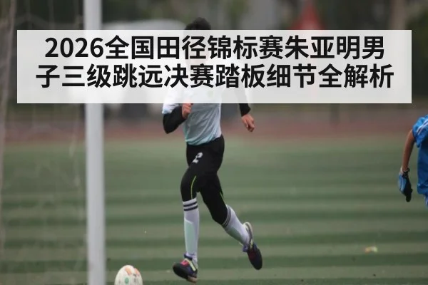 2026全国田径锦标赛朱亚明男子三级跳远决赛踏板细节全解析