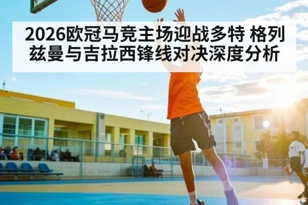 2026欧冠马竞主场迎战多特 格列兹曼与吉拉西锋线对决深度分析