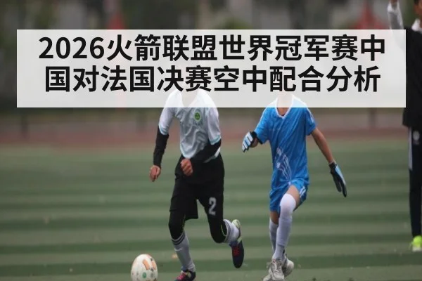 2026火箭联盟世界冠军赛中国对法国决赛空中配合分析